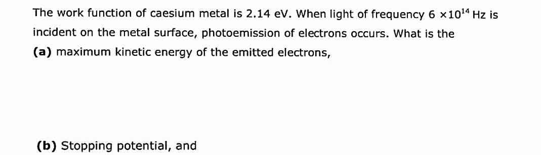 The work function of caesium metal is 2.14 eV. When light of frequency 6 x101 Hz is
incident on the metal surface, photoemission of electrons occurs. What is the
(a) maximum kinetic energy of the emitted electrons,
(b) Stopping potential, and
