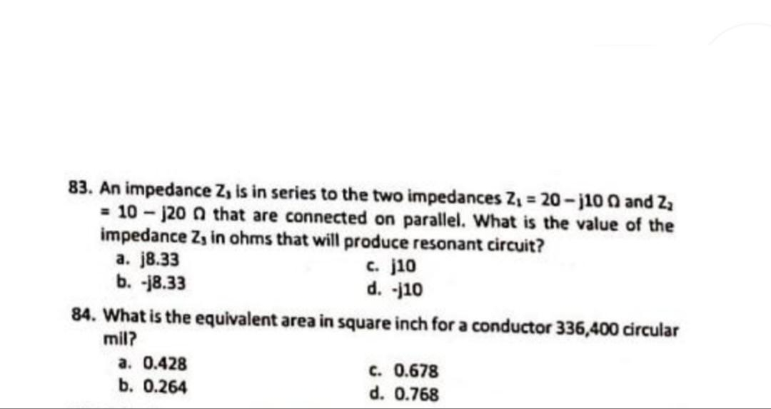 83. An impedance Z, is in series to the two impedances Z₁ = 20-j100 and Z₂
= 10-1200 that are connected on parallel. What is the value of the
impedance Z, in ohms that will produce resonant circuit?
c. j10
d. -j10
a. j8.33
b.-18.33
84. What is the equivalent area in square inch for a conductor 336,400 circular
mil?
a. 0.428
b. 0.264
c. 0.678
d. 0.768