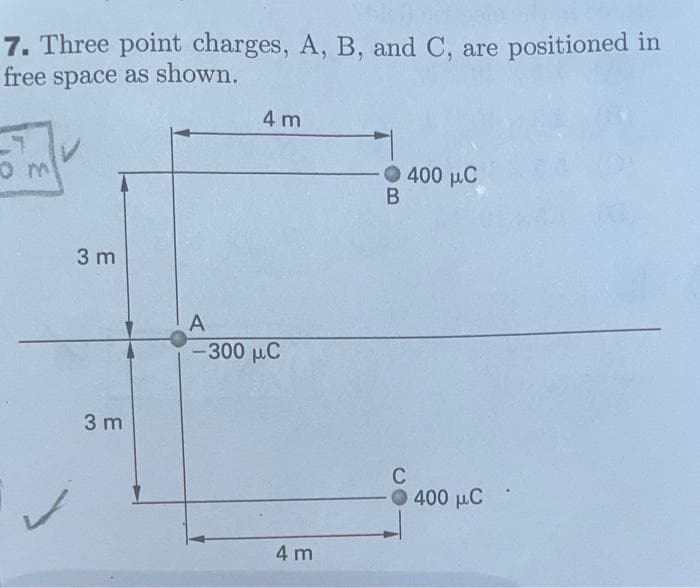 7. Three point charges, A, B, and C, are positioned in
free space as shown.
0 m
3 m
3 m
4 m
A
– 300 μC
4 m
B
400 μC
C
· Ο 400 μC
