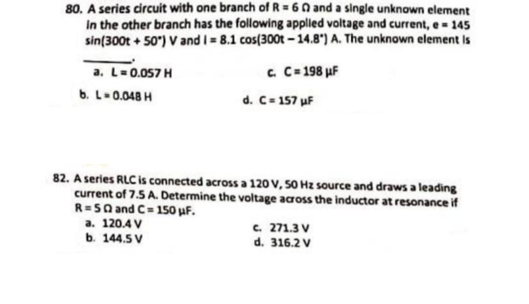 80. A series circuit with one branch of R = 60 and a single unknown element
in the other branch has the following applied voltage and current, e = 145
sin (300t+50°) V and I = 8.1 cos(300t -14.8") A. The unknown element is
c. C=198 µF
a. L=0.057 H
b. L = 0.048 H
d. C=157 μF
82. A series RLC is connected across a 120 V, 50 Hz source and draws a leading
current of 7.5 A. Determine the voltage across the inductor at resonance if
R=5Q and C=150 µF.
a. 120.4 V
b. 144.5 V
c. 271.3 V
d. 316.2 V