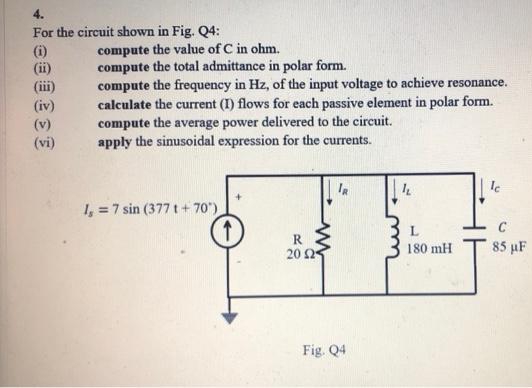 4.
For the circuit shown in Fig. Q4:
(i)
(ii)
€
(vi)
compute the value of C in ohm.
compute the total admittance in polar form.
compute the frequency in Hz, of the input voltage to achieve resonance.
calculate the current (I) flows for each passive element in polar form.
compute the average power delivered to the circuit.
apply the sinusoidal expression for the currents.
1, = 7 sin (377 t+70)
R
20 2
Fig. Q4
IL
L
180 mH
Ic
85 µF