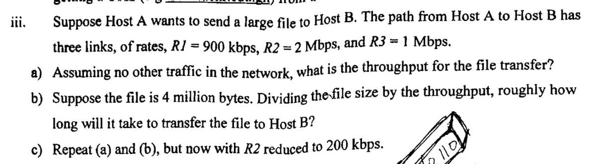 ii.
Suppose Host A wants to send a large file to Host B. The path from Host A to Host B has
three links, of rates, RI = 900 kbps, R2 = 2 Mbps, and R3 = 1 Mbps.
a) Assuming no other traffic in the network, what is the throughput for the file transfer?
b) Suppose the file is 4 million bytes. Dividing thefile size by the throughput, roughly how
long will it take to transfer the file to Host B?
c) Repeat (a) and (b), but now with R2 reduced to 200 kbps.
110
