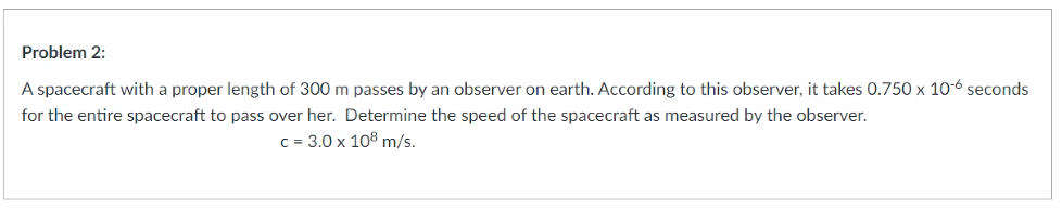 Problem 2:
A spacecraft with a proper length of 300 m passes by an observer on earth. According to this observer, it takes 0.750 x 10-6 seconds
for the entire spacecraft to pass over her. Determine the speed of the spacecraft as measured by the observer.
c = 3.0 x 108 m/s.