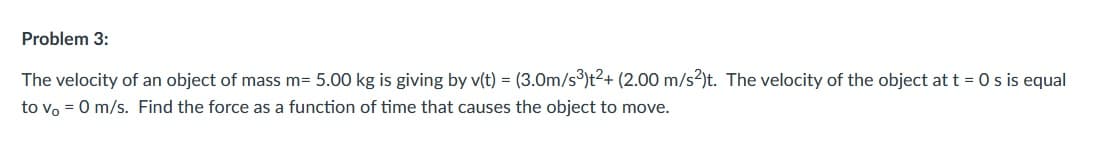 Problem 3:
The velocity of an object of mass m= 5.00 kg is giving by v(t) = (3.0m/s³)t2+ (2.00 m/s?)t. The velocity of the object at t = 0 s is equal
to vo = 0 m/s. Find the force as a function of time that causes the object to move.
