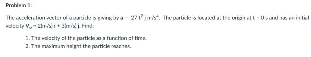 Problem 1:
The acceleration vector of a particle is giving by a = -27 t2 j m/s“. The particle is located at the origin at t = 0 s and has an initial
velocity V. = 2(m/s) i + 3(m/s) j. Find:
1. The velocity of the particle as a function of time.
2. The maximum height the particle reaches.
