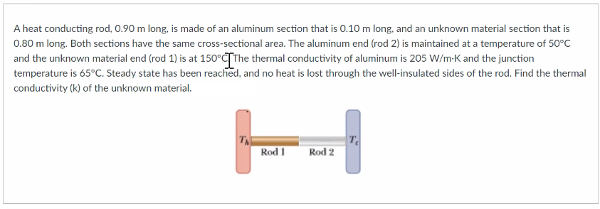 A heat conducting rod, 0.90 m long, is made of an aluminum section that is 0.10 m long, and an unknown material section that is
0.80 m long. Both sections have the same cross-sectional area. The aluminum end (rod 2) is maintained at a temperature of 50°C
and the unknown material end (rod 1) is at 150°CTThe thermal conductivity of aluminum is 205 W/m-K and the junction
temperature is 65°C. Steady state has been reached, and no heat is lost through the well-insulated sides of the rod. Find the thermal
conductivity (k) of the unknown material.
H
T
Rod 2
Rod 1
