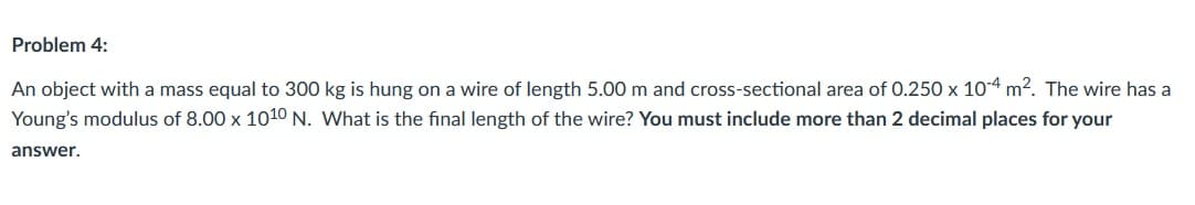 Problem 4:
An object with a mass equal to 300 kg is hung on a wire of length 5.00 m and cross-sectional area of 0.250 x 10-4 m2. The wire has a
Young's modulus of 8.00 x 1010 N. What is the final length of the wire? You must include more than 2 decimal places for your
answer.
