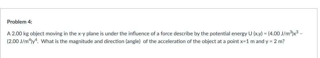 Problem 4:
A 2.00 kg object moving in the x-y plane is under the influence of a force describe by the potential energy U (x,y) = (4.00 J/m³)x3 –
(2.00 J/m4)y“. What is the magnitude and direction (angle) of the acceleration of the object at a point x=1 m and y = 2 m?
