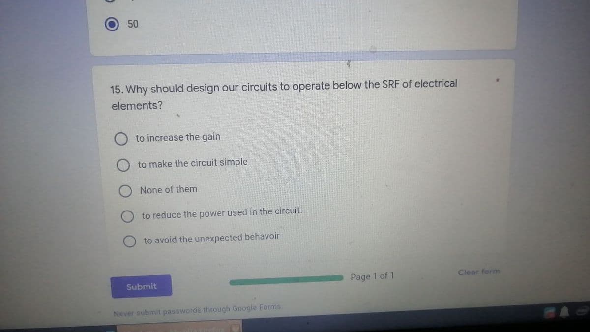 O
50
15. Why should design our circuits to operate below the SRF of electrical
elements?
to increase the gain
to make the circuit simple
None of them
to reduce the power used in the circuit.
to avoid the unexpected behavoir
Clear form
Page 1 of 1
Submit
Never submit passwords through Google Forms.