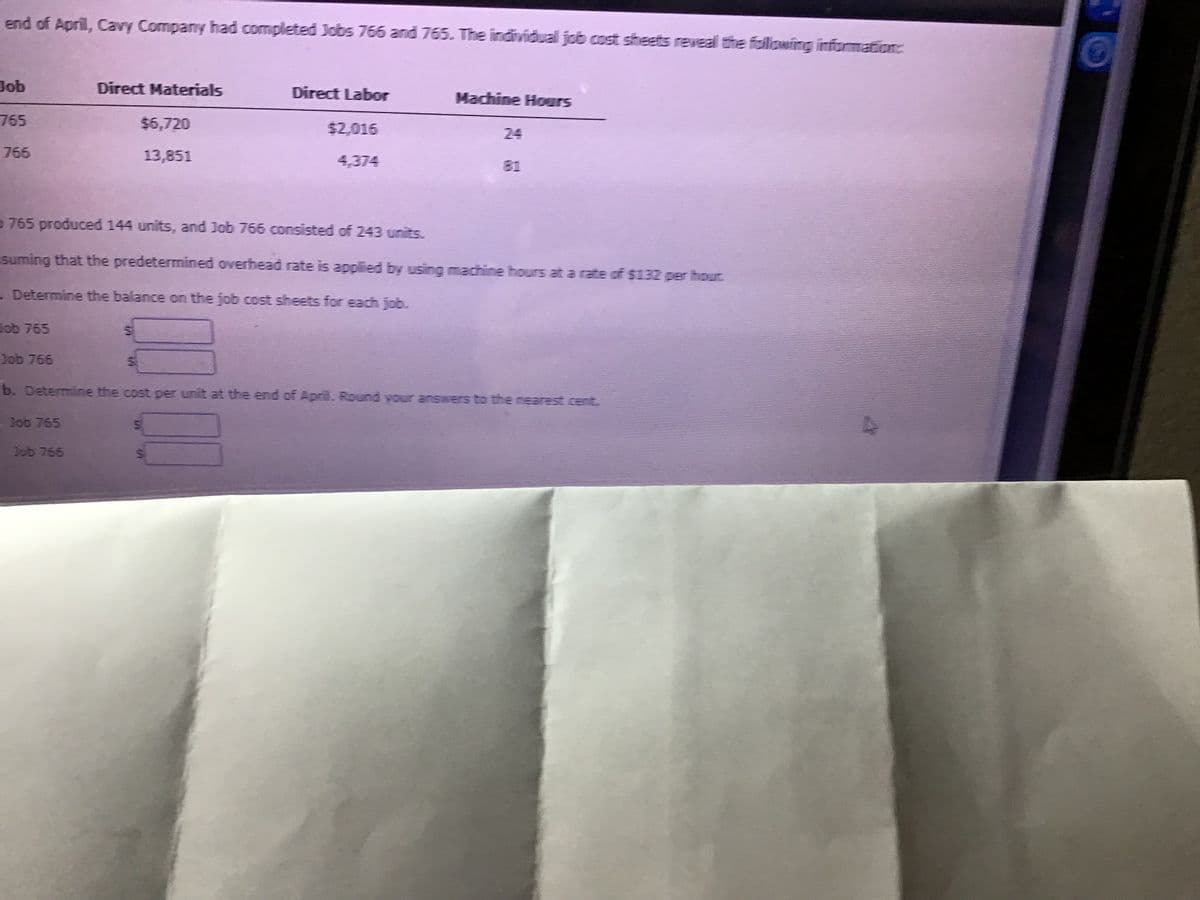 end of April, Cavy Company had completed Jobs 766 and 765. The individual job cost sheets reveal the foiliowing informatore
Job
Direct Materials
Direct Labor
Machine Hours
765
$6,720
$2,016
24
766
13,851
4,374
81
D 765 produced 144 units, and Job 766 consisted of 243 units.
suming that the predetermined overhead rate is applied by using machine hours at a rate of $132 per hour
- Determine the balance on the job cost sheets for each job.
Cob 765
Job 766
b. Determine the cost per unit at the end of April. Round vour answers to the nearest cent.
-Job 765
Job 765
