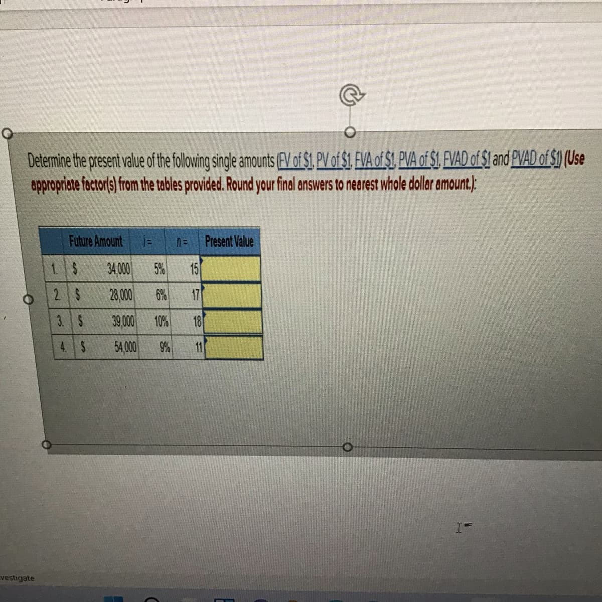 Determine the present value of the folwing single amounts (EV of $1. PV of $1. FVA of $1. PVA of $1. FVAD of $1 and PVAD of $1 (Use
appropriate factor(s) from the tables provided. Round your final answers to nearest whole dollar amount,):
Future Amount
%3D
Present Value
1 5
34 000
5%
15
2 S
28 000
6%
17
3. S
39,000
10%
4. S
54,000
9%
11
vestigate
181
一
