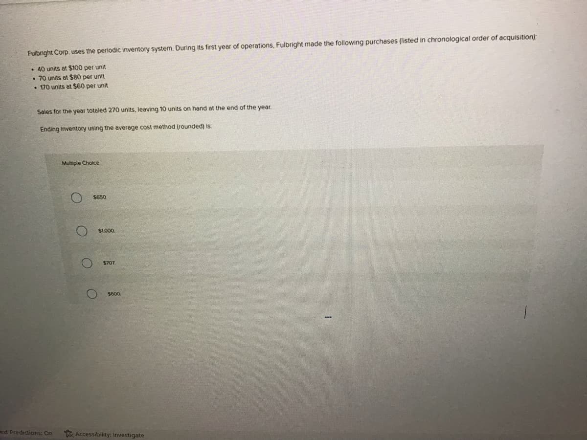 Fulbright Corp. uses the periodic inventory system. During its first year of operations, Fulbright made the following purchases (listed in chronological order of acquisition)
• 40 units at $100 per unit
• 70 units at $80 per unit
• 170 units at $60 per unit
Sales for the year totaled 270 units, leaving 10 units on hand at the end of the year.
Ending Inventory using the average cost method (rounded) is:
Multiple Choice
$650.
$1,000
$707.
S60
exd Predidions: On
Accessibility: Investigate
O O
