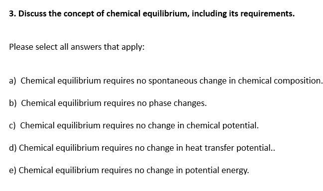 3. Discuss the concept of chemical equilibrium, including its requirements.
Please select all answers that apply:
a) Chemical equilibrium requires no spontaneous change in chemical composition.
b) Chemical equilibrium requires no phase changes.
c) Chemical equilibrium requires no change in chemical potential.
d) Chemical equilibrium requires no change in heat transfer potential.
e) Chemical equilibrium requires no change in potential energy.
