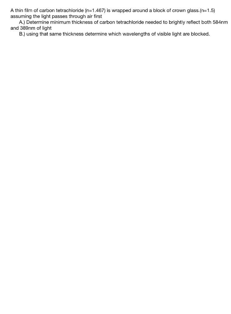 A thin film of carbon tetrachloride (n-1.467) is wrapped around a block of crown glass.(n=1.5)
assuming the light passes through air first
A.) Determine minimum thickness of carbon tetrachloride needed to brightly reflect both 584nm
and 389nm of light
B.) using that same thickness determine which wavelengths of visible light are blocked.
