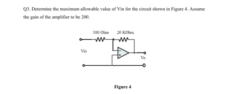 Q3. Determine the maximum allowable value of Vin for the circuit shown in Figure 4. Assume
the gain of the amplifier to be 200.
100 Ohm
20 KOhm
Vin
Vo
Figure 4
