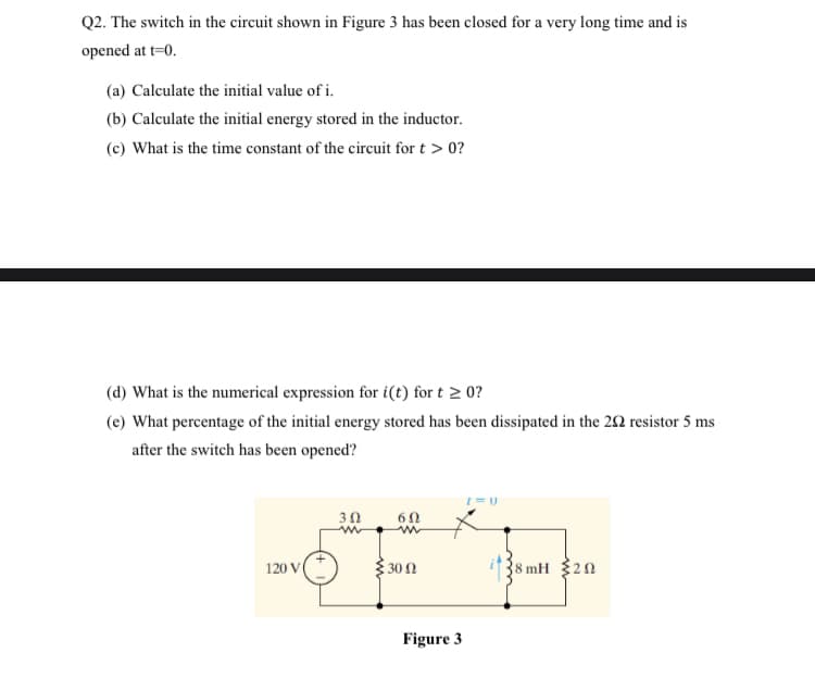 Q2. The switch in the circuit shown in Figure 3 has been closed for a very long time and is
opened at t=0.
(a) Calculate the initial value of i.
(b) Calculate the initial energy stored in the inductor.
(c) What is the time constant of the circuit for t > 0?
(d) What is the numerical expression for i(t) for t > 0?
(e) What percentage of the initial energy stored has been dissipated in the 22 resistor 5 ms
after the switch has been opened?
3Ω
6Ω
120 V
30 2
38 mH 20
Figure 3
