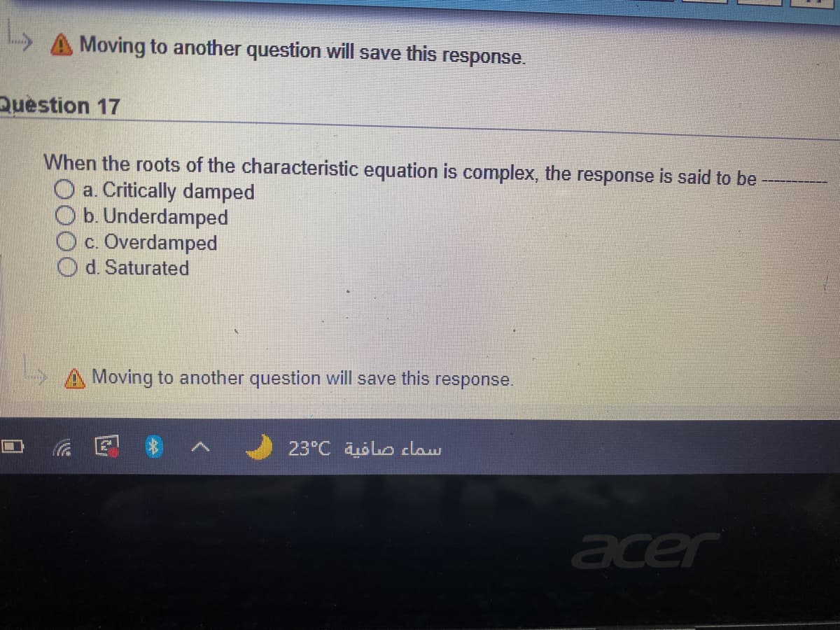 Moving to another question will save this response.
Question 17
When the roots of the characteristic equation is complex, the response is said to be
O a. Critically damped
O b. Underdamped
Oc. Overdamped
d. Saturated
Moving to another question will save this
response.
23°C Lo claw
acer
