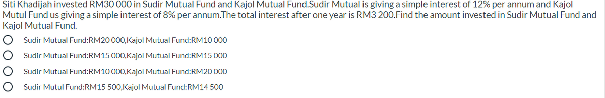 Siti Khadijah invested RM30 000 in Sudir Mutual Fund and Kajol Mutual Fund.Sudir Mutual is giving a simple interest of 12% per annum and Kajol
Mutul Fund us giving a simple interest of 8% per annum.The total interest after one year is RM3 200.Find the amount invested in Sudir Mutual Fund and
Kajol Mutual Fund.
Sudir Mutual Fund:RM20 000,Kajol Mutual Fund:RM10 000
Sudir Mutual Fund:RM15 000,Kajol Mutual Fund:RM15 000
Sudir Mutual Fund:RM10 000,Kajol Mutual Fund:RM20 000
Sudir Mutul Fund:RM15 500,Kajol Mutual Fund:RM14 500
