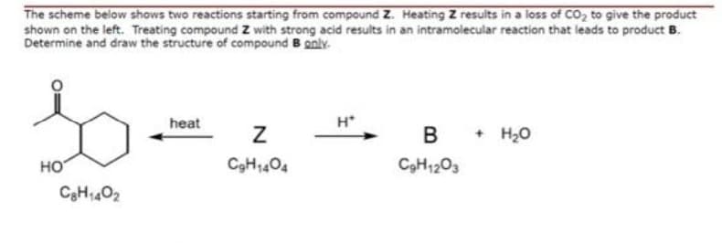 The scheme below shows two reactions starting from compound Z. Heating Z results in a loss of CO, to give the product
shown on the left. Treating compound Z with strong acid results in an intramolecular reaction that leads to product B.
Determine and draw the structure of compound B gnly.
heat
H*
В
+ H,0
HO
C9H1404
C9H1203
C3H402
