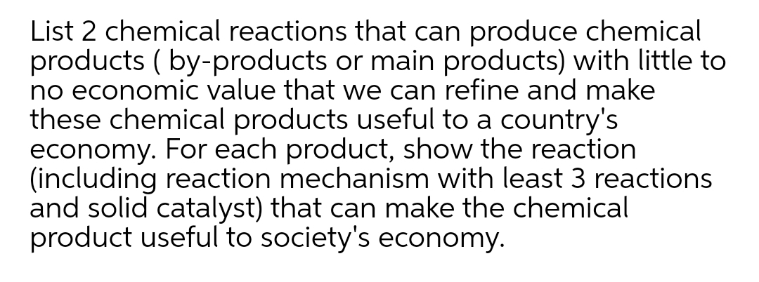 List 2 chemical reactions that can produce chemical
products ( by-products or main products) with little to
no economic value that we can refine and make
these chemical products useful to a country's
economy. For each product, show the reaction
(including reaction mechanism with least 3 reactions
and solid catalyst) that can make the chemical
product useful to society's economy.
