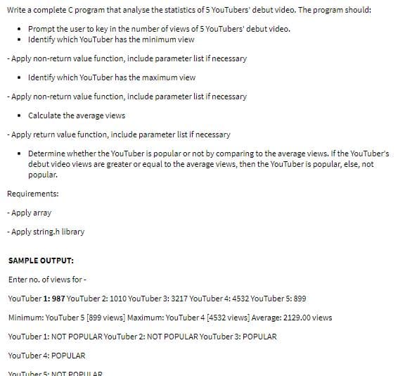 Write a complete C program that analyse the statistics of 5 YouTubers' debut video. The program should:
• Prompt the user to key in the number of views of 5 YouTubers' debut video.
• Identify which YouTuber has the minimum view
- Apply non-return value function, include parameter list if necessary
• Identify which YouTuber has the maximum view
- Apply non-return value function, include parameter list if necessary
• Calculate the average views
- Apply return value function, include parameter list if necessary
• Determine whether the YouTuber is popular or not by comparing to the average views. If the YouTuber's
debut video views are greater or equal to the average views, then the YouTuber is popular, else, not
popular.
Requirements:
- Apply array
- Apply string.h library
SAMPLE OUTPUT:
Enter no. of views for -
YouTuber 1: 987 YouTuber 2: 1010 YouTuber 3: 3217 YouTuber 4: 4532 YouTuber 5: 899
Minimum: YouTuber 5 [899 views] Maximum: YouTuber 4 [4532 views] Average: 2129.00 views
YouTuber 1: NOT POPULAR YouTuber 2: NOT POPULAR YouTuber 3: POPULAR
YouTuber 4: POPULAR
YouTuber 5. NOT POPULAR

