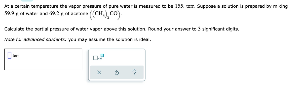 At a certain temperature the vapor pressure of pure water is measured to be 155. torr. Suppose a solution is prepared by mixing
(CH,),CO).
59.9 g of water and 69.2 g of acetone
Calculate the partial pressure of water vapor above this solution. Round your answer to 3 significant digits.
Note for advanced students: you may assume the solution is ideal.
torr
x10
