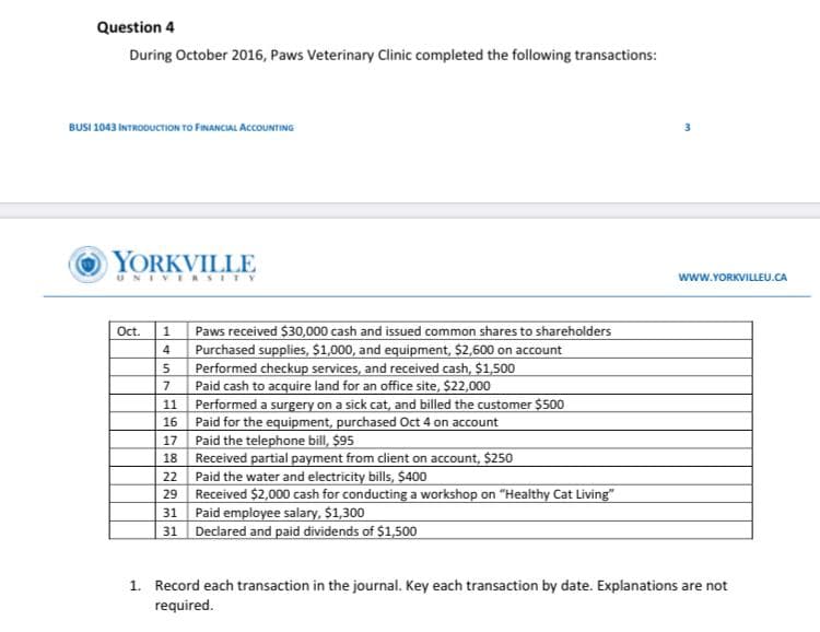 Question 4
During October 2016, Paws Veterinary Clinic completed the following transactions:
BUSI 1043 INTRODUCTION TO FINANCIAL ACCOUNTING
YORKVILLE
www.YORKVILLEU.CA
UNIVE RSITY
Paws received $30,000 cash and issued common shares to shareholders
Purchased supplies, $1,000, and equipment, $2,600 on account
Performed checkup services, and received cash, $1,500
Paid cash to acquire land for an office site, $22,000
11 Performed a surgery on a sick cat, and billed the customer $500
Paid for the equipment, purchased Oct 4 on account
Paid the telephone bill, $95
18 Received partial payment from client on account, $250
22 Paid the water and electricity bills, $400
Received $2,000 cash for conducting a workshop on "Healthy Cat Living"
31 Paid employee salary, $1,300
31 Declared and paid dividends of $1,500
Ot.
16
17
29
1. Record each transaction in the journal. Key each transaction by date. Explanations are not
required.
