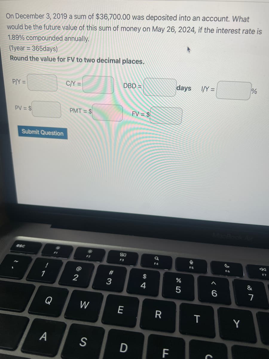 On December 3, 2019 a sum of $36,700.00 was deposited into an account. What
would be the future value of this sum of money on May 26, 2024, if the interest rate is
1.89% compounded annually.
(1year=365days)
Round the value for FV to two decimal places.
P/Y=
PV = $
Submit Question
esc
!
1
F1
Q
A
C/Y=
PMT= $
@
2
F2
W
S
#3
DBD=
80
F3
E
D
FV = $
$
4
a
F4
R
FL
days I/Y=
07 2⁰
%
5
அ ம
T
C
c
F6
Y
%
&
F7