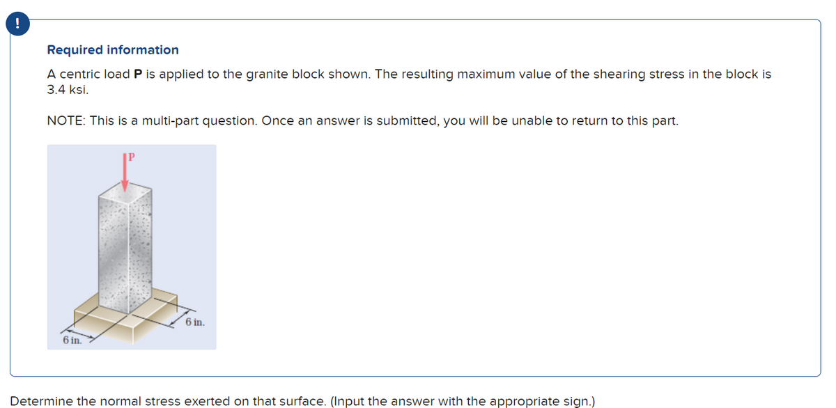 Required information
A centric load P is applied to the granite block shown. The resulting maximum value of the shearing stress in the block is
3.4 ksi.
NOTE: This is a multi-part question. Once an answer is submitted, you will be unable to return to this part.
6 in.
6 in.
Determine the normal stress exerted on that surface. (Input the answer with the appropriate sign.)
