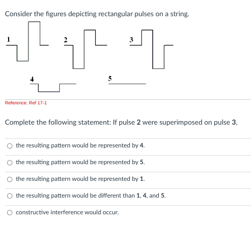 Consider the figures depicting rectangular pulses on a string.
T
Reference: Ref 17-1
3
T T
Complete the following statement: If pulse 2 were superimposed on pulse 3,
the resulting pattern would be represented by 4.
the resulting pattern would be represented by 5.
the resulting pattern would be represented by 1.
O the resulting pattern would be different than 1, 4, and 5.
O constructive interference would occur.