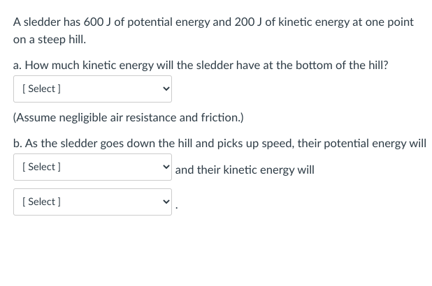A sledder has 600 J of potential energy and 200 J of kinetic energy at one point
on a steep hill.
a. How much kinetic energy will the sledder have at the bottom of the hill?
[Select]
(Assume negligible air resistance and friction.)
b. As the sledder goes down the hill and picks up speed, their potential energy will
[Select]
and their kinetic energy will
[Select]