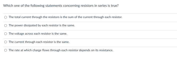 Which one of the following statements concerning resistors in series is true?
The total current through the resistors is the sum of the current through each resistor.
O The power dissipated by each resistor is the same.
O The voltage across each resistor is the same.
The current through each resistor is the same.
The rate at which charge flows through each resistor depends on its resistance.