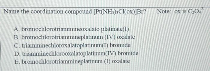 Name the coordination compound [Pt(NH3)3Cl(ox)]Br?
A. bromochlorotriammineoxalato platinate(I)
B. bromochlorotriammineplatinum
C. triamminechloroxalatoplatinum(I)
D. triamminechlorooxalatoplatinum(IV) bromide
E. bromochlorotriammineplatinum (I) oxalate
(IV) oxalate
bromide
Note: ox is C₂04