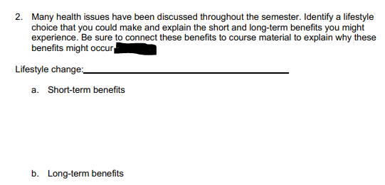 2. Many health issues have been discussed throughout the semester. Identify a lifestyle
choice that you could make and explain the short and long-term benefits you might
experience. Be sure to connect these benefits to course material to explain why these
benefits might occur
Lifestyle change:
a. Short-term benefits
b. Long-term benefits