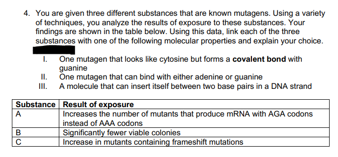 A
4. You are given three different substances that are known mutagens. Using a variety
of techniques, you analyze the results of exposure to these substances. Your
findings are shown in the table below. Using this data, link each of the three
substances with one of the following molecular properties and explain your choice.
B
C
I.
Substance
II.
III.
One mutagen that looks like cytosine but forms a covalent bond with
guanine
One mutagen that can bind with either adenine or guanine
A molecule that can insert itself between two base pairs in a DNA strand
Result of exposure
Increases the number of mutants that produce mRNA with AGA codons
instead of AAA codons
Significantly fewer viable colonies
Increase in mutants containing frameshift mutations