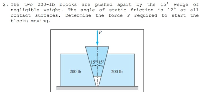 2. The two 200-lb blocks are pushed apart by the 15° wedge of
negligible weight. The angle of static friction is 12° at ali
contact surfaces. Determine the force P required to start the
blocks moving.
1515
200 lb
200 lb
