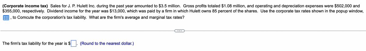 (Corporate income tax) Sales for J. P. Hulett Inc. during the past year amounted to $3.5 million. Gross profits totaled $1.08 million, and operating and depreciation expenses were $502,000 and
$355,000, respectively. Dividend income for the year was $13,000, which was paid by a firm in which Hulett owns 85 percent of the shares. Use the corporate tax rates shown in the popup window,
to Comcute the corporation's tax liability. What are the firm's average and marginal tax rates?
The firm's tax liability for the year is $ ☐ . (Round to the nearest dollar.)