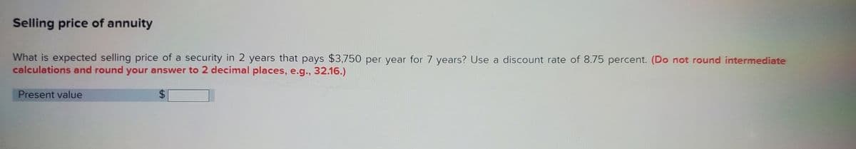 Selling price of annuity
What is expected selling price of a security in 2 years that pays $3,750 per year for 7 years? Use a discount rate of 8.75 percent. (Do not round intermediate
calculations and round your answer to 2 decimal places, e.g., 32.16.)
Present value
$