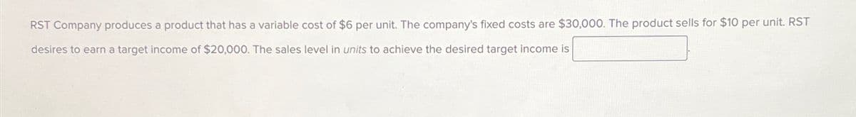 RST Company produces a product that has a variable cost of $6 per unit. The company's fixed costs are $30,000. The product sells for $10 per unit. RST
desires to earn a target income of $20,000. The sales level in units to achieve the desired target income is