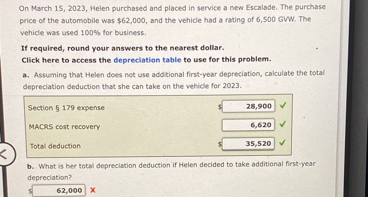 On March 15, 2023, Helen purchased and placed in service a new Escalade. The purchase
price of the automobile was $62,000, and the vehicle had a rating of 6,500 GVW. The
vehicle was used 100% for business.
If required, round your answers to the nearest dollar.
Click here to access the depreciation table to use for this problem.
a. Assuming that Helen does not use additional first-year depreciation, calculate the total
depreciation deduction that she can take on the vehicle for 2023.
Section § 179 expense
MACRS cost recovery
Total deduction
28,900 ✔
6,620 V
$
35,520
b. What is her total depreciation deduction if Helen decided to take additional first-year
depreciation?
62,000 X