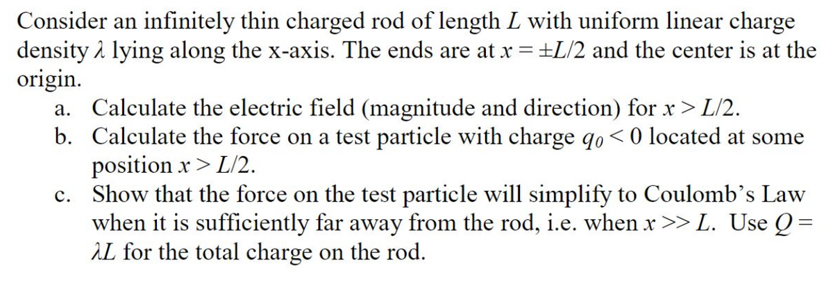Consider an infinitely thin charged rod of length L with uniform linear charge
density i lying along the x-axis. The ends are at x = +L/2 and the center is at the
origin.
a. Calculate the electric field (magnitude and direction) for x > L/2.
b. Calculate the force on a test particle with charge qo<0 located at some
position x> L/2.
c. Show that the force on the test particle will simplify to Coulomb’s Law
when it is sufficiently far away from the rod, i.e. when x >> L. Use Q =
AL for the total charge on the rod.
