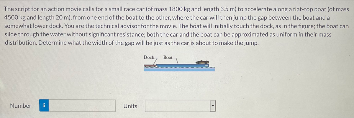 The script for an action movie calls for a small race car (of mass 1800 kg and length 3.5 m) to accelerate along a flat-top boat (of mass
4500 kg and length 20 m), from one end of the boat to the other, where the car will then jump the gap between the boat and a
somewhat lower dock. You are the technical advisor for the movie. The boat will initially touch the dock, as in the figure; the boat can
slide through the water without significant resistance; both the car and the boat can be approximated as uniform in their mass
distribution. Determine what the width of the gap will be just as the car is about to make the jump.
Dock-
Boat -
Number
i
Units
