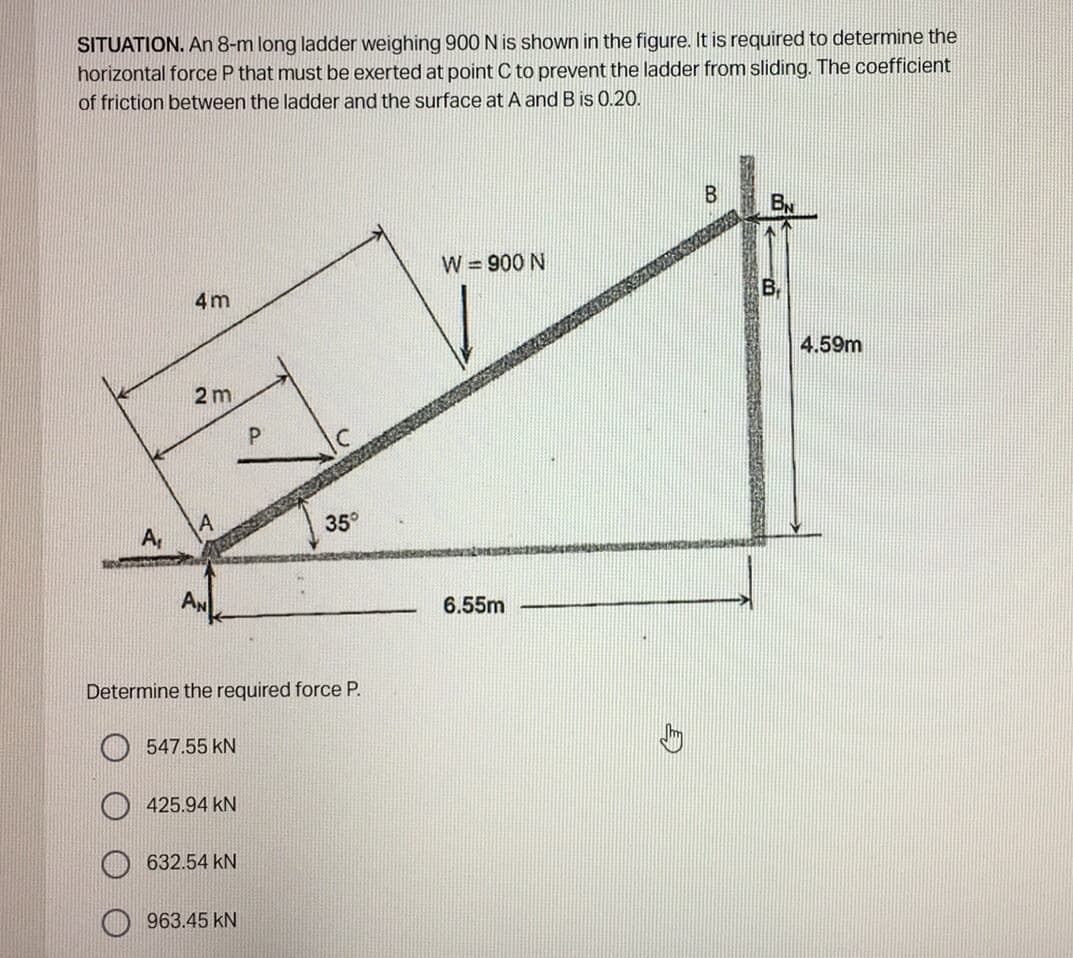 SITUATION. An 8-m long ladder weighing 900N is shown in the figure. It is required to determine the
horizontal force P that must be exerted at point C to prevent the ladder from sliding. The coefficient
of friction between the ladder and the surface at A and B is 0.20.
By
W = 900 N
4m
4.59m
2m
35°
A,
AN
6.55m
Determine the required force P.
547.55 kN
425.94 kN
632.54 kN
963.45 kN
