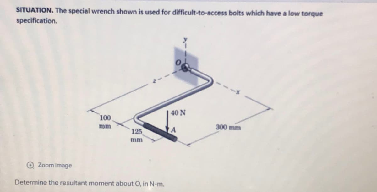 SITUATION. The special wrench shown is used for difficult-to-access bolts which have a low torque
specification.
40 N
100
mm
300 mm
125
A
mm
→ Zoom image
Determine the resultant moment about O, in N-m.