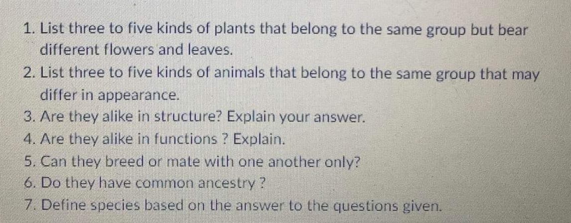 1. List three to five kinds of plants that belong to the same group but bear
different flowers and leaves.
2. List three to five kinds of animals that belong to the same group that may
differ in appearance.
3. Are they alike in structure? Explain your answer.
4. Are they alike in functions ? Explain.
5. Can they breed or mate with one another only?
6. Do they have common ancestry?
7. Define species based on the answer to the questions given.
