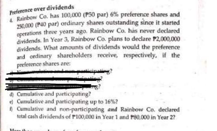 Preference over dividends
4. Rainbow Co. has 100,000 (P50 par) 6% preference shares and
250.000 (P40 par) ordinary shares outstanding since it started
operations three years ago. Rainbow Co. has never declared
dividends. In Year 3, Rainbow Co. plans to declare P2,000,000
dividends. What amounts of dividends would the preference
and ordinary shareholders receive, respectively, if the
preference shares are:
sevelative and ne
d) Cumulative and participating?
e) Cumulative and participating up to 16%?
f) Cumulative and non-participating and Rainbow Co. declared
total cash dividends of P100,000 in Year 1 and P80,000 in Year 2?