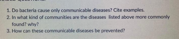 1. Do bacteria cause only communicable diseases? Cite examples.
2. In what kind of communities are the diseases listed above more commonly
found? why?
3. How can these communicable diseases be prevented?