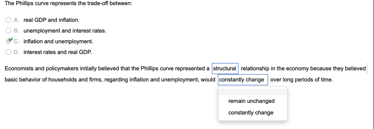 The Phillips curve represents the trade-off between:
A. real GDP and inflation.
B. unemployment and interest rates.
C. inflation and unemployment.
D. interest rates and real GDP.
Economists and policymakers initially believed that the Phillips curve represented a structural relationship in the economy because they believed
basic behavior of households and firms, regarding inflation and unemployment, would constantly change over long periods of time.
remain unchanged
constantly change