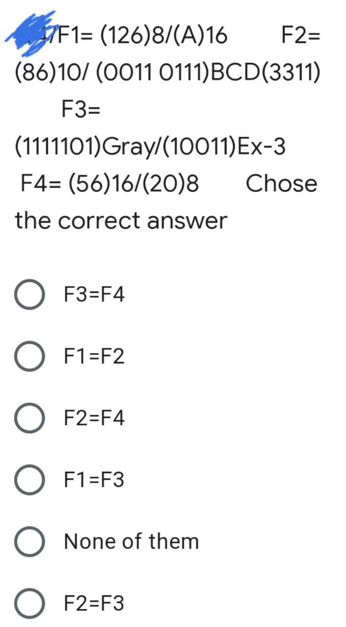 7F1= (126)8/(A)16
F2=
(86)10/ (0011 0111)BCD(3311)
F3=
(1111101)Gray/(10011)Ex-3
F4= (56)16/(20)8
Chose
the correct answer
O F3=F4
O F1=F2
F2=F4
F1=F3
None of them
O F2=F3
