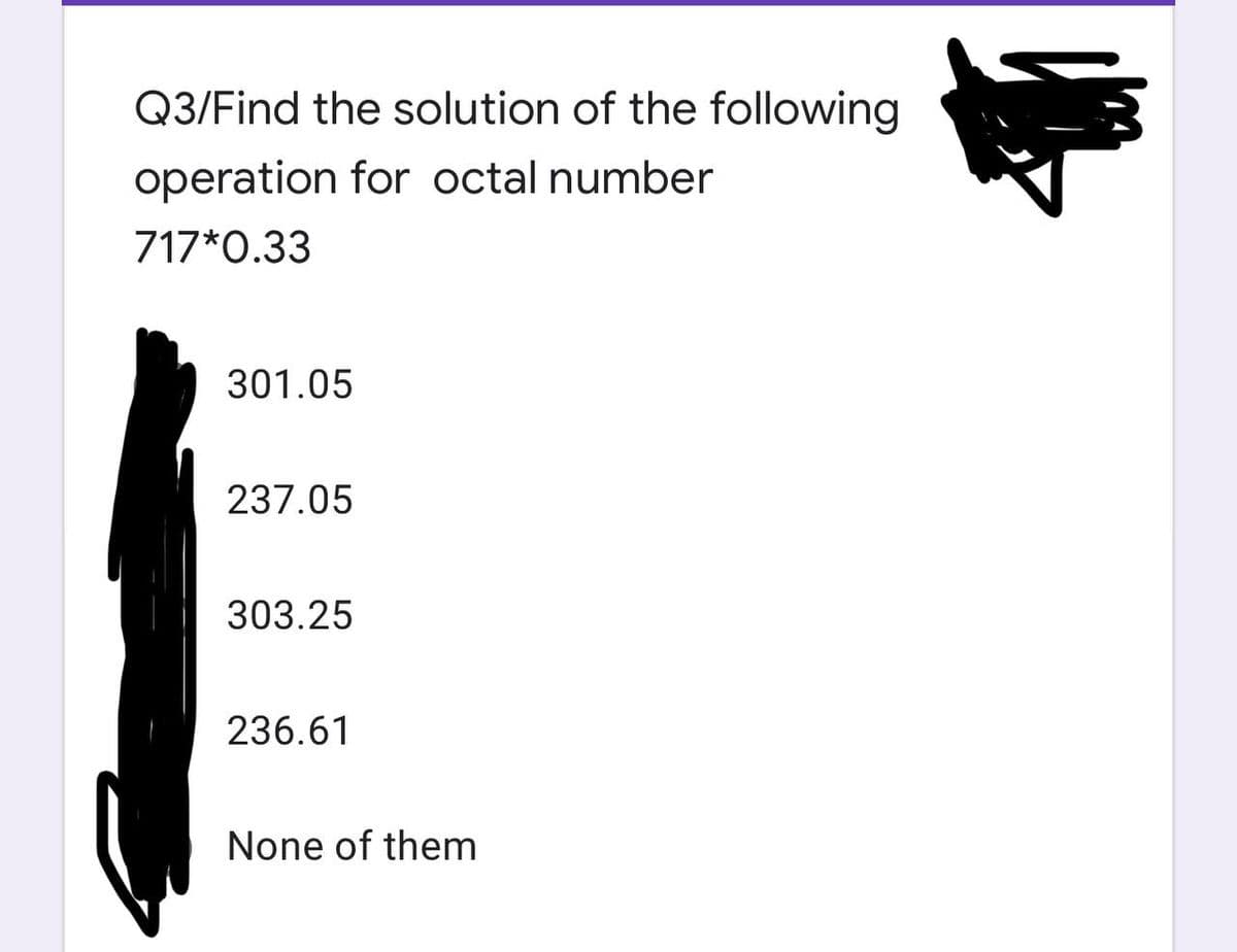Q3/Find the solution of the following
operation for octal number
717*0.33
301.05
237.05
303.25
236.61
None of them
